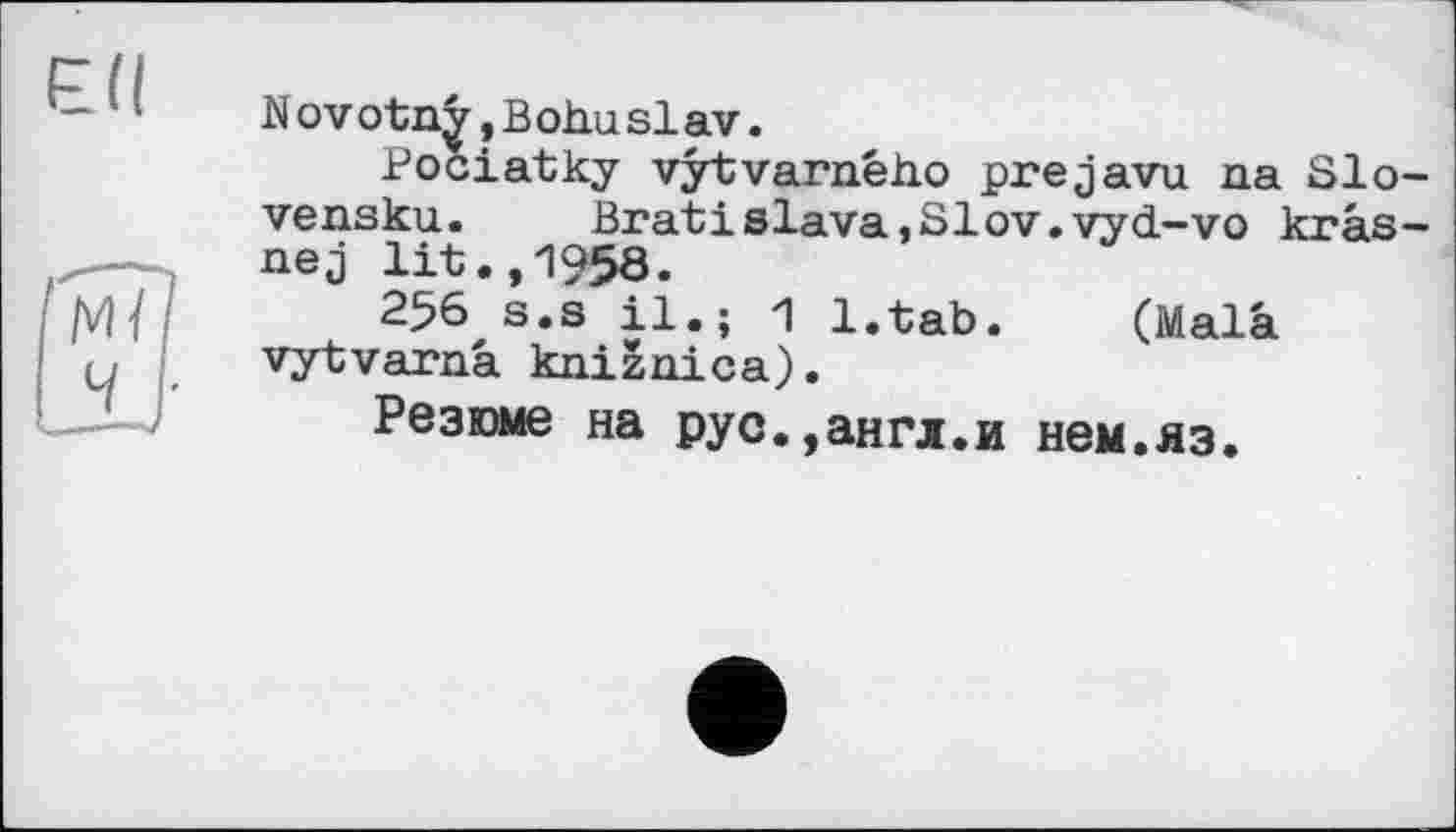 ﻿Nov оtnÿ,B oho Slav.
Pociatky vÿtvarnéh.o prejavu па Slo-vensku. Bratislava,SIov.vyd-vo krâs-nej lit.,1958.
256 s.s il.; 1 l.tab. (Mala vytvarnâ knizaica).
Резюме на рус.,англ.и нем.яз.